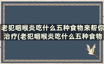 老犯咽喉炎吃什么五种食物来帮你治疗(老犯咽喉炎吃什么五种食物来帮你调理)