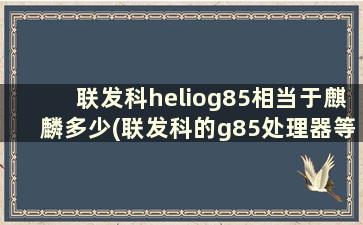 联发科heliog85相当于麒麟多少(联发科的g85处理器等于骁龙的什么水平)