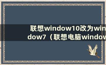 联想window10改为window7（联想电脑windows10改为windows7bios设置）