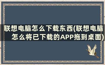 联想电脑怎么下载东西(联想电脑怎么将已下载的APP拖到桌面)