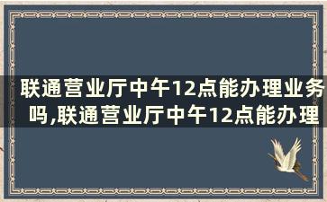 联通营业厅中午12点能办理业务吗,联通营业厅中午12点能办理业务吗请问