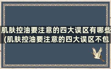 肌肤控油要注意的四大误区有哪些(肌肤控油要注意的四大误区不包括)