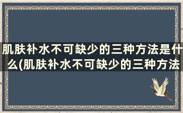 肌肤补水不可缺少的三种方法是什么(肌肤补水不可缺少的三种方法有哪些)