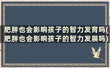 肥胖也会影响孩子的智力发育吗(肥胖也会影响孩子的智力发展吗)