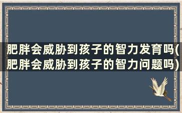 肥胖会威胁到孩子的智力发育吗(肥胖会威胁到孩子的智力问题吗)