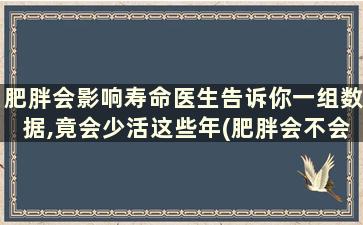 肥胖会影响寿命医生告诉你一组数据,竟会少活这些年(肥胖会不会减少寿命)