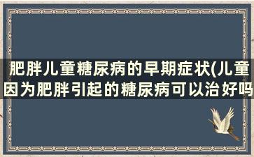 肥胖儿童糖尿病的早期症状(儿童因为肥胖引起的糖尿病可以治好吗)