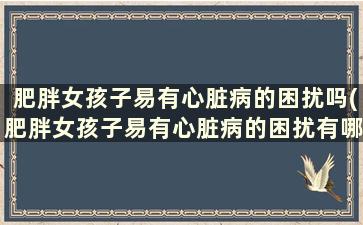 肥胖女孩子易有心脏病的困扰吗(肥胖女孩子易有心脏病的困扰有哪些)