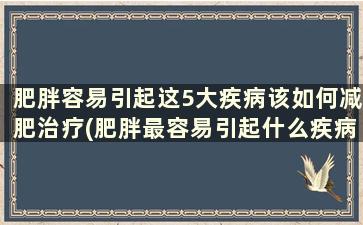 肥胖容易引起这5大疾病该如何减肥治疗(肥胖最容易引起什么疾病)