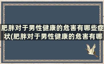 肥胖对于男性健康的危害有哪些症状(肥胖对于男性健康的危害有哪些表现)