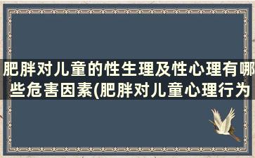 肥胖对儿童的性生理及性心理有哪些危害因素(肥胖对儿童心理行为的影响)