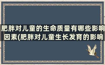 肥胖对儿童的生命质量有哪些影响因素(肥胖对儿童生长发育的影响)