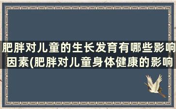 肥胖对儿童的生长发育有哪些影响因素(肥胖对儿童身体健康的影响)