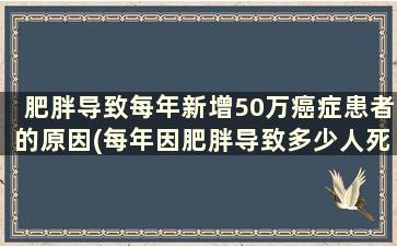 肥胖导致每年新增50万癌症患者的原因(每年因肥胖导致多少人死亡)