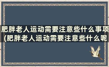 肥胖老人运动需要注意些什么事项(肥胖老人运动需要注意些什么呢)