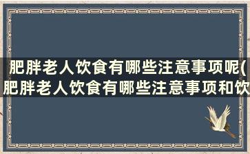 肥胖老人饮食有哪些注意事项呢(肥胖老人饮食有哪些注意事项和饮食)