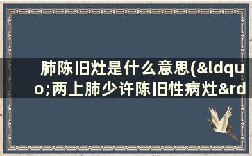 肺陈旧灶是什么意思(“两上肺少许陈旧性病灶”是什么意思)