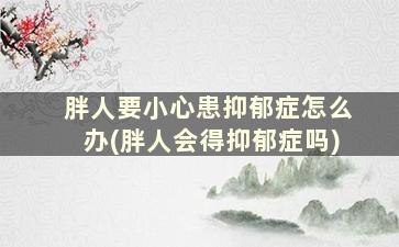 胖人要小心患抑郁症怎么办(胖人会得抑郁症吗)