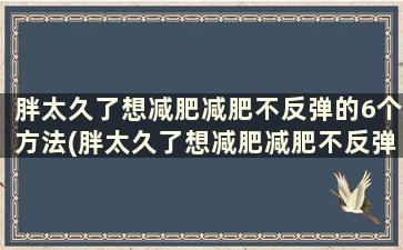 胖太久了想减肥减肥不反弹的6个方法(胖太久了想减肥减肥不反弹的6个方法)