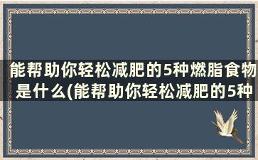 能帮助你轻松减肥的5种燃脂食物是什么(能帮助你轻松减肥的5种燃脂食物)