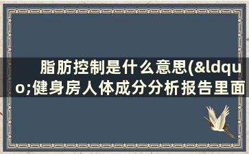 脂肪控制是什么意思(“健身房人体成分分析报告里面的肌肉控制脂肪控制是指什么意思)