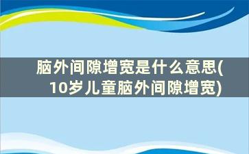 脑外间隙增宽是什么意思(10岁儿童脑外间隙增宽)