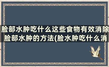 脸部水肿吃什么这些食物有效消除脸部水肿的方法(脸水肿吃什么消肿最快五种食物可改善)