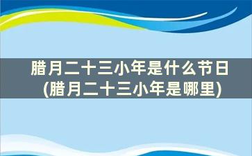 腊月二十三小年是什么节日(腊月二十三小年是哪里)