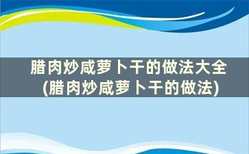 腊肉炒咸萝卜干的做法大全(腊肉炒咸萝卜干的做法)