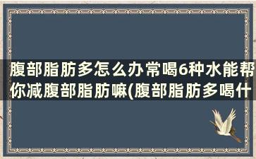 腹部脂肪多怎么办常喝6种水能帮你减腹部脂肪嘛(腹部脂肪多喝什么茶)