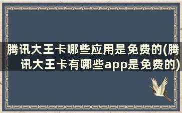 腾讯大王卡哪些应用是免费的(腾讯大王卡有哪些app是免费的)