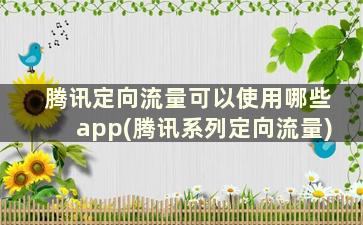 腾讯定向流量可以使用哪些app(腾讯系列定向流量)