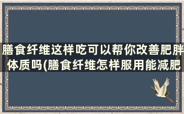 膳食纤维这样吃可以帮你改善肥胖体质吗(膳食纤维怎样服用能减肥)