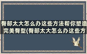 臀部太大怎么办这些方法帮你塑造完美臀型(臀部太大怎么办这些方法帮你塑造完美臀型)