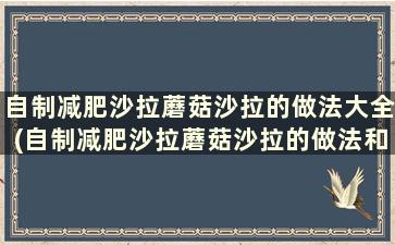 自制减肥沙拉蘑菇沙拉的做法大全(自制减肥沙拉蘑菇沙拉的做法和做法)