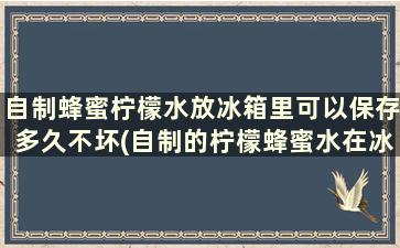 自制蜂蜜柠檬水放冰箱里可以保存多久不坏(自制的柠檬蜂蜜水在冰箱能放多久)