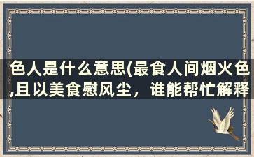 色人是什么意思(最食人间烟火色,且以美食慰风尘，谁能帮忙解释一下什么意思)