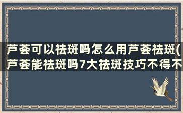 芦荟可以祛斑吗怎么用芦荟祛斑(芦荟能祛斑吗7大祛斑技巧不得不知)