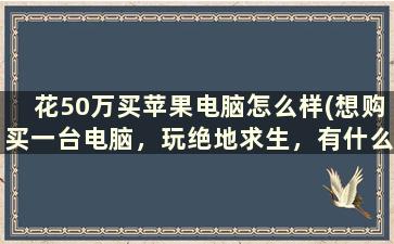 花50万买苹果电脑怎么样(想购买一台电脑，玩绝地求生，有什么推荐吗)