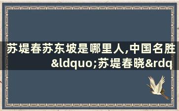 苏堤春苏东坡是哪里人,中国名胜“苏堤春晓”是哪里的著名景致？