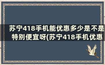 苏宁418手机能优惠多少是不是特别便宜呀(苏宁418手机优惠大吗)