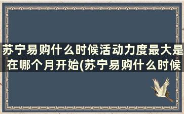 苏宁易购什么时候活动力度最大是在哪个月开始(苏宁易购什么时候做活动力度比较大)