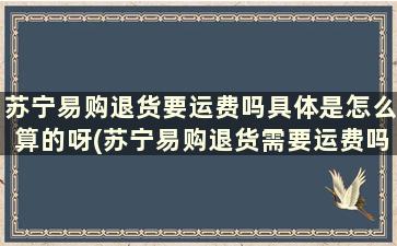 苏宁易购退货要运费吗具体是怎么算的呀(苏宁易购退货需要运费吗)