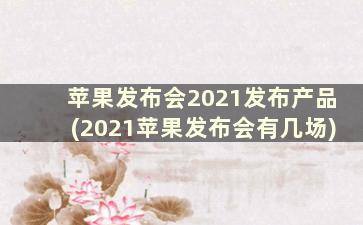 苹果发布会2021发布产品(2021苹果发布会有几场)