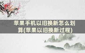 苹果手机以旧换新怎么划算(苹果以旧换新过程)