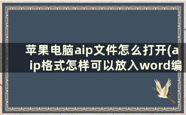 苹果电脑aip文件怎么打开(aip格式怎样可以放入word编辑)