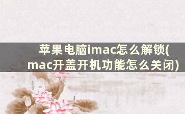 苹果电脑imac怎么解锁(mac开盖开机功能怎么关闭)