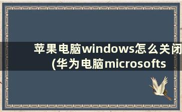 苹果电脑windows怎么关闭(华为电脑microsoftstore如何关闭)