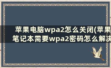 苹果电脑wpa2怎么关闭(苹果笔记本需要wpa2密码怎么解决)