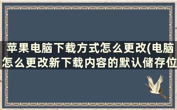 苹果电脑下载方式怎么更改(电脑怎么更改新下载内容的默认储存位置)